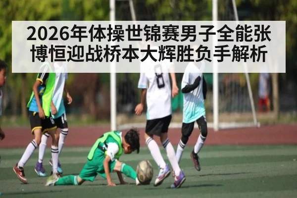 2026年体操世锦赛男子全能张博恒迎战桥本大辉胜负手解析 | KAIYUN