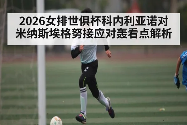 2026女排世俱杯科内利亚诺对米纳斯埃格努接应对轰看点解析